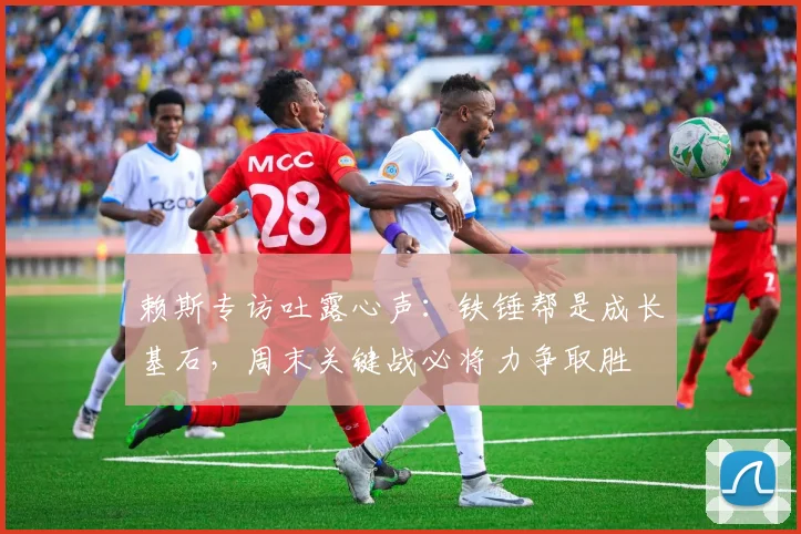 赖斯专访吐露心声：铁锤帮是成长基石，周末关键战必将力争取胜