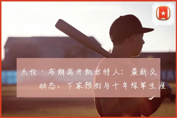 杰伦·布朗离开凯尔特人：最新交易动态、下家预测与十年绿军生涯深度回顾
