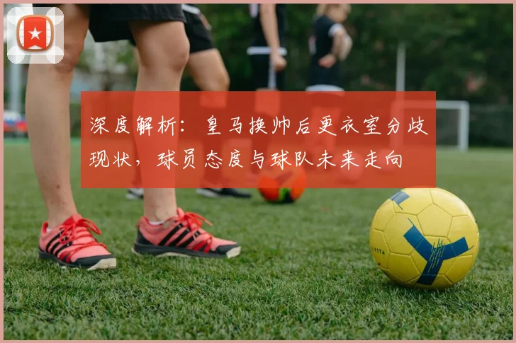 深度解析:皇马换帅后更衣室分歧现状,球员态度与球队未来走向