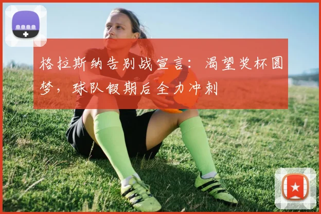 格拉斯纳告别战宣言：渴望奖杯圆梦，球队假期后全力冲刺