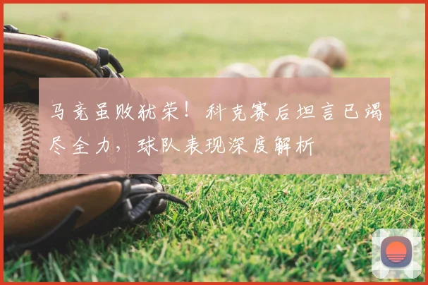 马竞虽败犹荣！科克赛后坦言已竭尽全力，球队表现深度解析