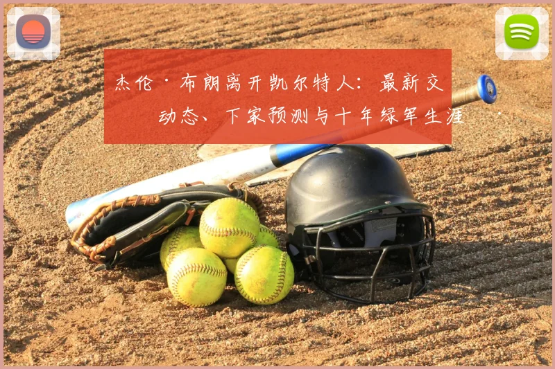 杰伦·布朗离开凯尔特人：最新交易动态、下家预测与十年绿军生涯深度回顾