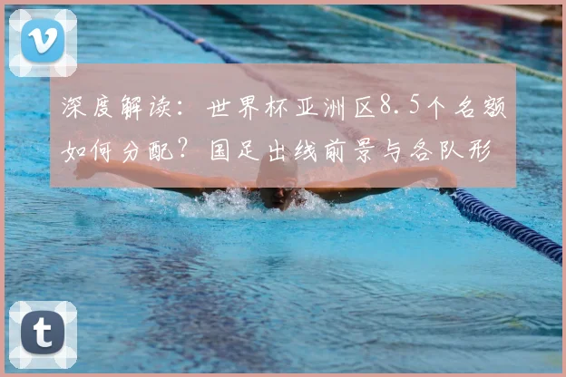 深度解读:世界杯亚洲区8.5个名额如何分配?国足出线前景与各队形势全解析