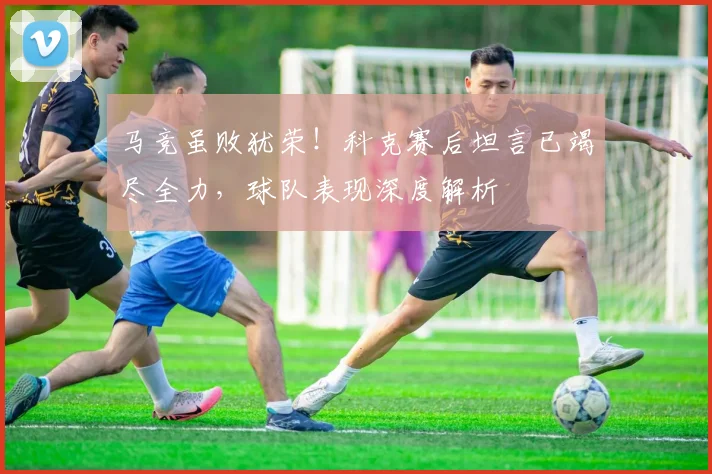 马竞虽败犹荣!科克赛后坦言已竭尽全力,球队表现深度解析